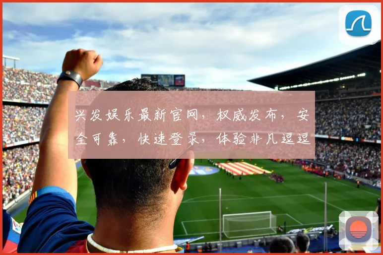 兴发娱乐最新官网，权威发布，安全可靠，快速登录，体验非凡逗逗乐