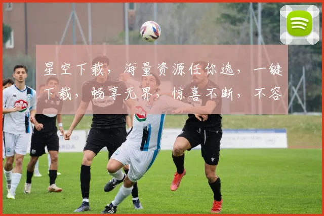 星空下载，海量资源任你选，一键下载，畅享无界，惊喜不断，不容错过