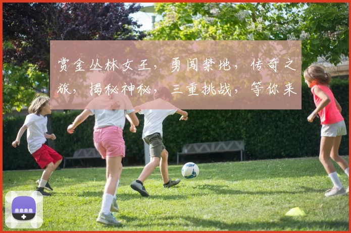 赏金丛林女王，勇闯禁地，传奇之旅，揭秘神秘，三重挑战，等你来战